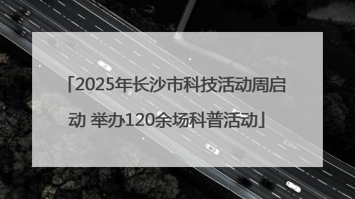 2025年长沙市科技活动周启动 举办120余场科普活动