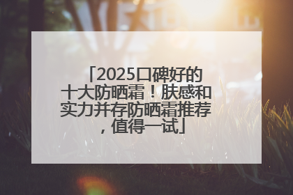2025口碑好的十大防晒霜！肤感和实力并存防晒霜推荐，值得一试