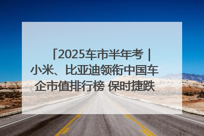 2025车市半年考｜小米、比亚迪领衔中国车企市值排行榜 保时捷跌出全球TOP10