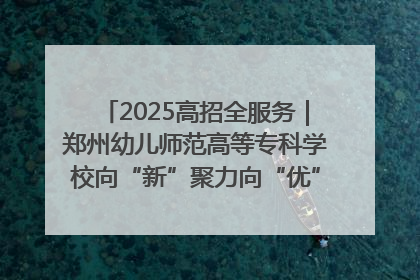 2025高招全服务｜郑州幼儿师范高等专科学校向“新”聚力向“优”提质 努力打造特色鲜明的高水平师范院校