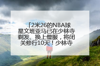 2米26的NBA球星文班亚马已在少林寺剃发、换上僧服，将闭关修行10天！少林寺回应：人在寺里