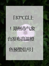 37℃以上！郑州市气象台发布高温橙色预警信号