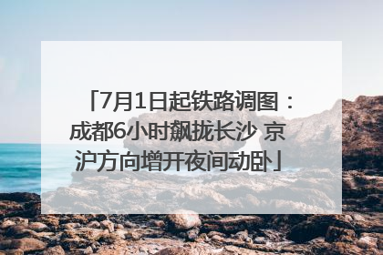 7月1日起铁路调图：成都6小时飙拢长沙 京沪方向增开夜间动卧