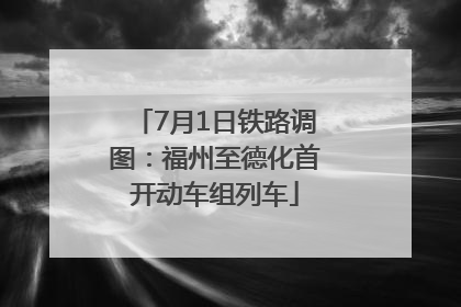 7月1日铁路调图：福州至德化首开动车组列车