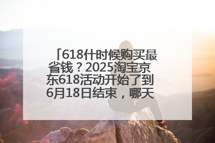 618什时候购买最省钱？2025淘宝京东618活动开始了到6月18日结束，哪天买最便宜实惠？