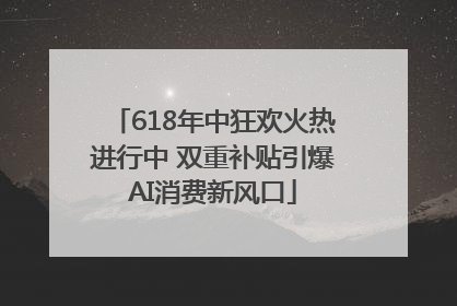 618年中狂欢火热进行中 双重补贴引爆AI消费新风口