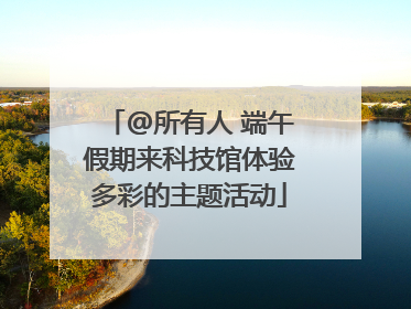@所有人 端午假期来科技馆体验多彩的主题活动